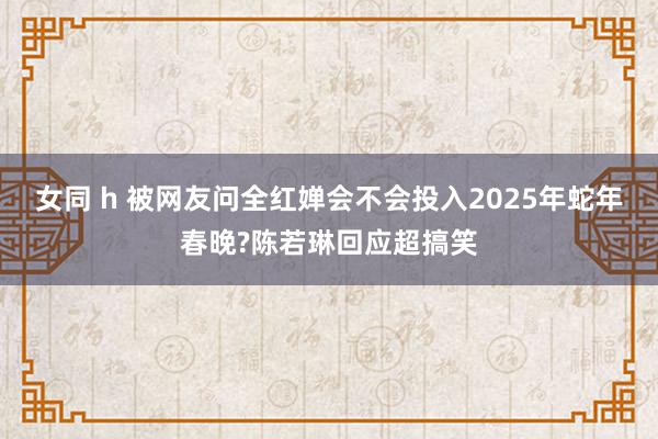女同 h 被网友问全红婵会不会投入2025年蛇年春晚?陈若琳回应超搞笑