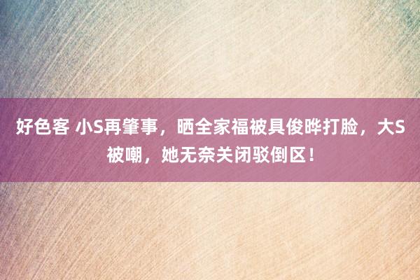 好色客 小S再肇事，晒全家福被具俊晔打脸，大S被嘲，她无奈关闭驳倒区！