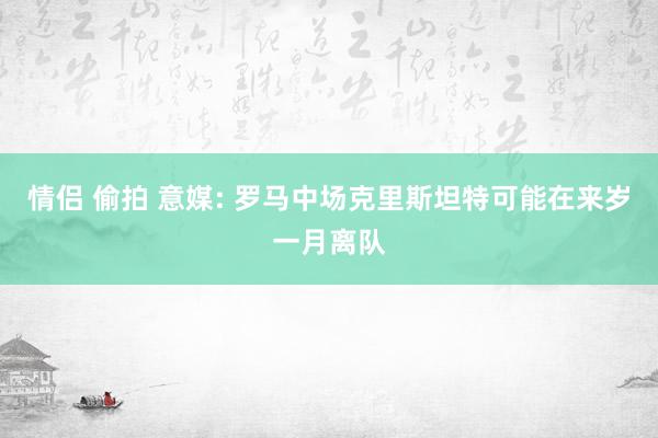 情侣 偷拍 意媒: 罗马中场克里斯坦特可能在来岁一月离队