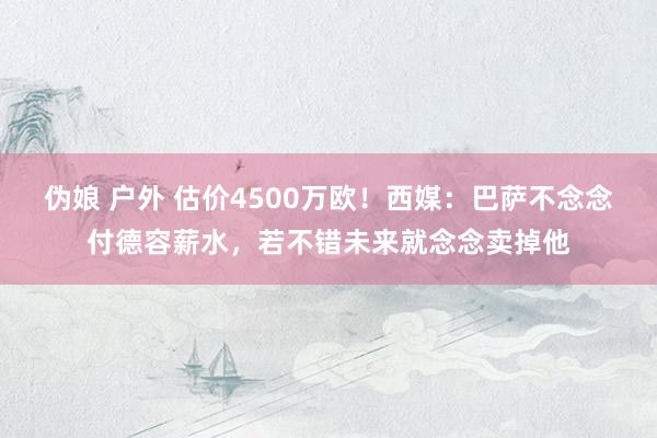 伪娘 户外 估价4500万欧！西媒：巴萨不念念付德容薪水，若不错未来就念念卖掉他