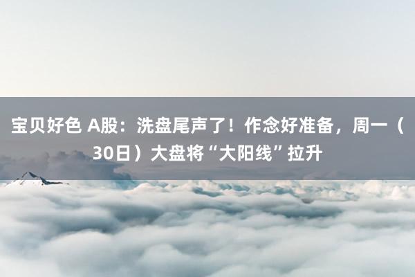 宝贝好色 A股：洗盘尾声了！作念好准备，周一（30日）大盘将“大阳线”拉升