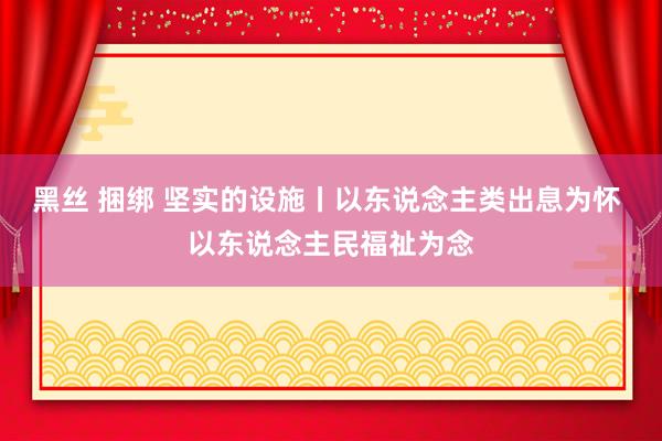 黑丝 捆绑 坚实的设施丨以东说念主类出息为怀 以东说念主民福祉为念