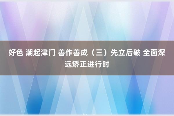 好色 潮起津门 善作善成（三）先立后破 全面深远矫正进行时