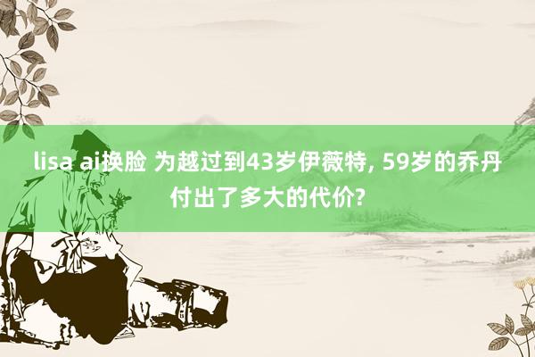 lisa ai换脸 为越过到43岁伊薇特， 59岁的乔丹付出了多大的代价?