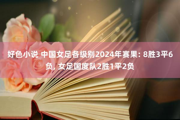 好色小说 中国女足各级别2024年赛果: 8胜3平6负， 女足国度队2胜1平2负