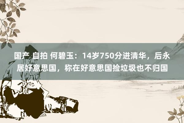 国产 自拍 何碧玉：14岁750分进清华，后永居好意思国，称在好意思国捡垃圾也不归国