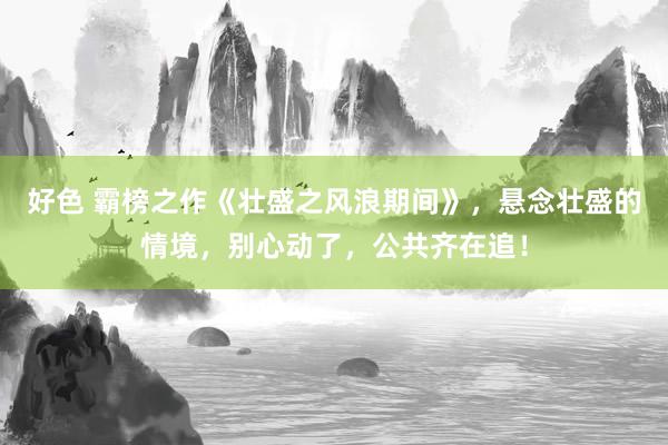好色 霸榜之作《壮盛之风浪期间》，悬念壮盛的情境，别心动了，公共齐在追！