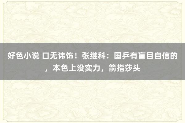 好色小说 口无讳饰！张继科：国乒有盲目自信的，本色上没实力，箭指莎头
