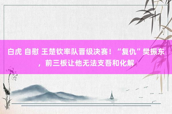 白虎 自慰 王楚钦率队晋级决赛！“复仇”樊振东，前三板让他无法支吾和化解