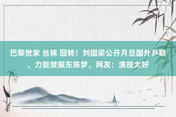 巴黎世家 丝袜 回转！刘国梁公开月旦国外乒联，力挺樊振东陈梦，网友：演技太好