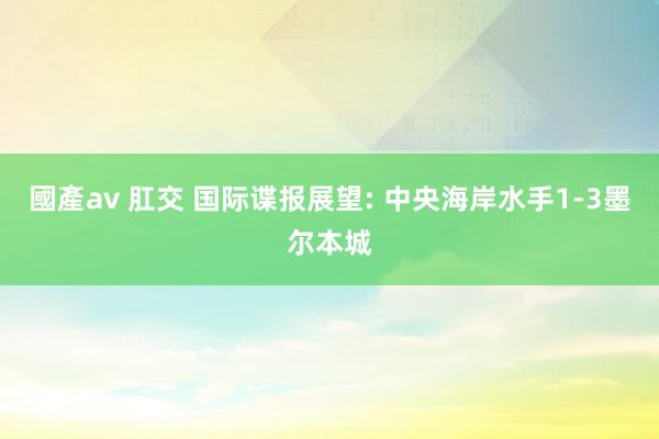 國產av 肛交 国际谍报展望: 中央海岸水手1-3墨尔本城