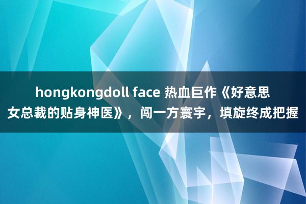 hongkongdoll face 热血巨作《好意思女总裁的贴身神医》，闯一方寰宇，填旋终成把握