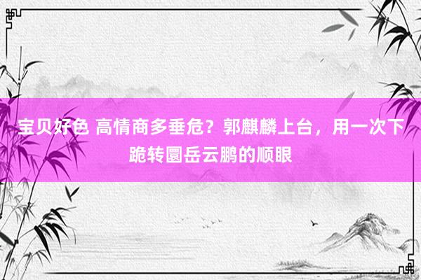 宝贝好色 高情商多垂危？郭麒麟上台，用一次下跪转圜岳云鹏的顺眼
