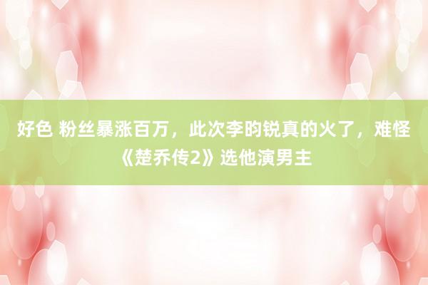 好色 粉丝暴涨百万，此次李昀锐真的火了，难怪《楚乔传2》选他演男主