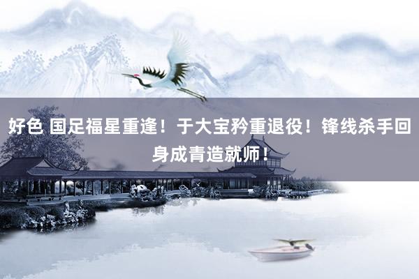 好色 国足福星重逢！于大宝矜重退役！锋线杀手回身成青造就师！