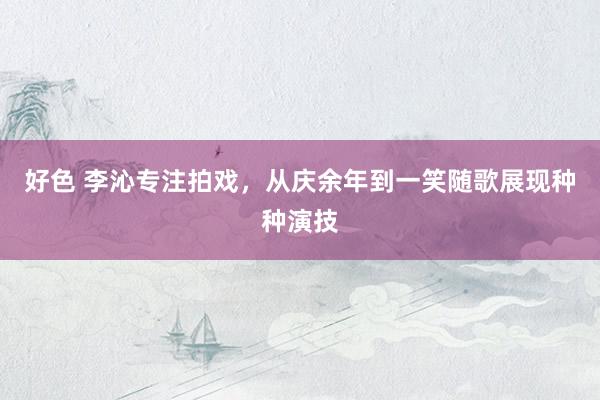 好色 李沁专注拍戏，从庆余年到一笑随歌展现种种演技