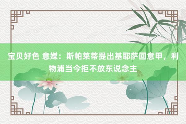 宝贝好色 意媒：斯帕莱蒂提出基耶萨回意甲，利物浦当今拒不放东说念主