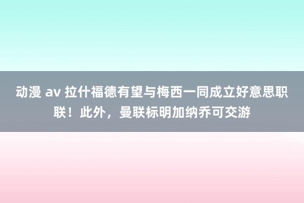 动漫 av 拉什福德有望与梅西一同成立好意思职联！此外，曼联标明加纳乔可交游