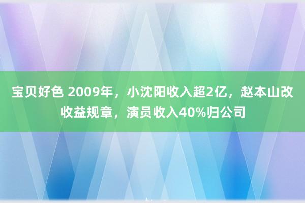 宝贝好色 2009年，小沈阳收入超2亿，赵本山改收益规章，演员收入40%归公司
