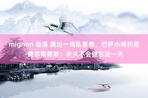 mignon 动漫 演出一线队首秀，巴萨小将托尼-费尔南德斯：长久不会健忘这一天