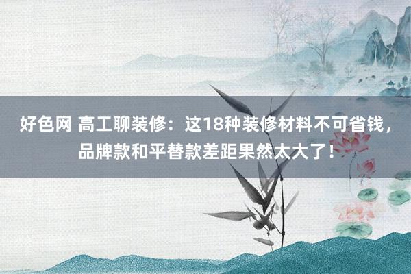 好色网 高工聊装修:这18种装修材料不可省钱,品牌款和平替款差距果然太大了!