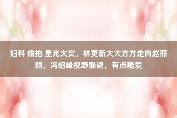 妇科 偷拍 星光大赏，林更新大大方方走向赵丽颖，冯绍峰视野躲避，有点酷爱
