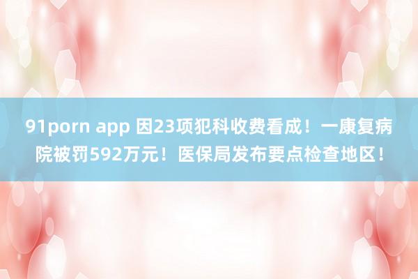 91porn app 因23项犯科收费看成！一康复病院被罚592万元！医保局发布要点检查地区！