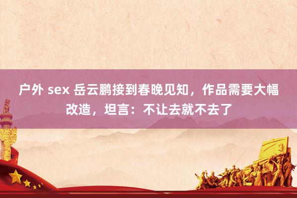 户外 sex 岳云鹏接到春晚见知，作品需要大幅改造，坦言：不让去就不去了