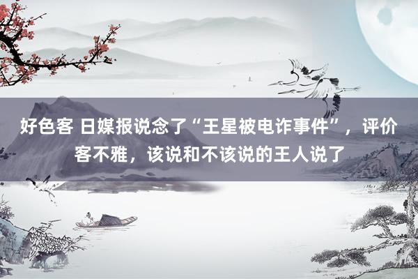 好色客 日媒报说念了“王星被电诈事件”，评价客不雅，该说和不该说的王人说了