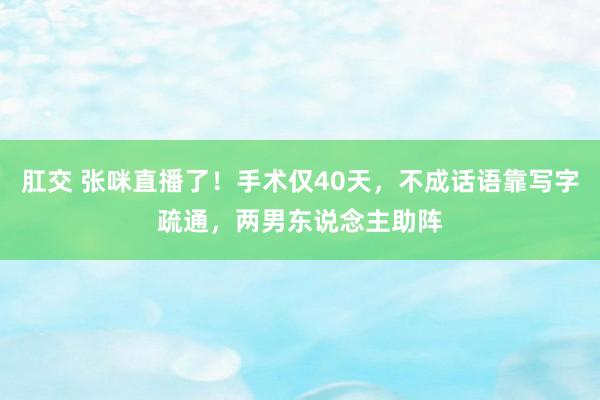 肛交 张咪直播了！手术仅40天，不成话语靠写字疏通，两男东说念主助阵