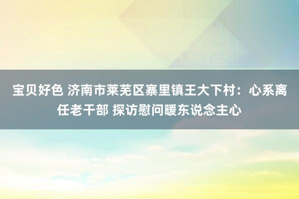 宝贝好色 济南市莱芜区寨里镇王大下村：心系离任老干部 探访慰问暖东说念主心