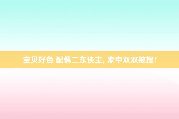 宝贝好色 配偶二东谈主， 家中双双被捏!