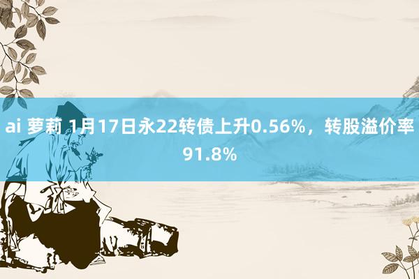 ai 萝莉 1月17日永22转债上升0.56%，转股溢价率91.8%