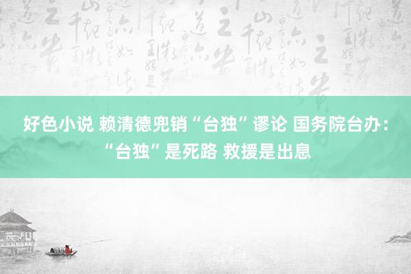好色小说 赖清德兜销“台独”谬论 国务院台办：“台独”是死路 救援是出息
