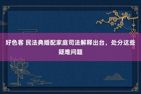 好色客 民法典婚配家庭司法解释出台，处分这些疑难问题