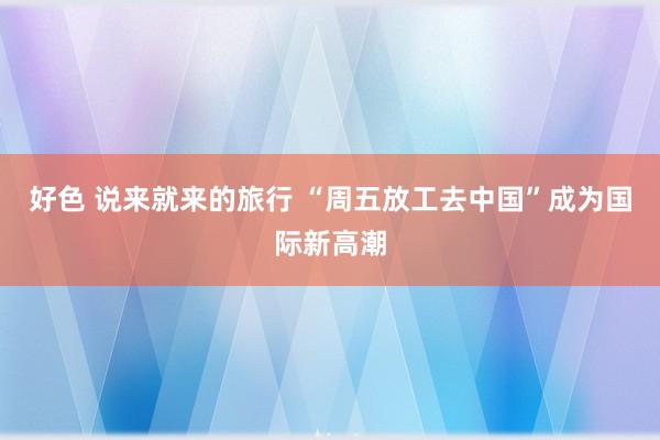 好色 说来就来的旅行 “周五放工去中国”成为国际新高潮