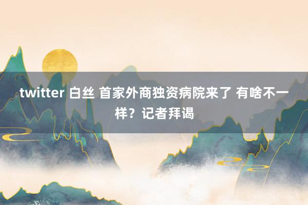 twitter 白丝 首家外商独资病院来了 有啥不一样？记者拜谒
