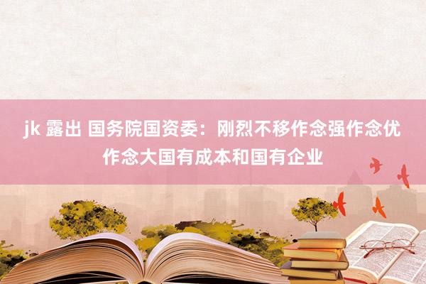 jk 露出 国务院国资委：刚烈不移作念强作念优作念大国有成本和国有企业