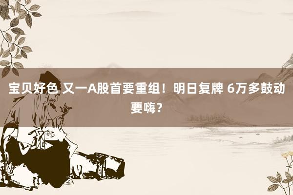 宝贝好色 又一A股首要重组！明日复牌 6万多鼓动要嗨？