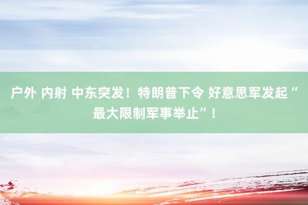 户外 内射 中东突发！特朗普下令 好意思军发起“最大限制军事举止”！