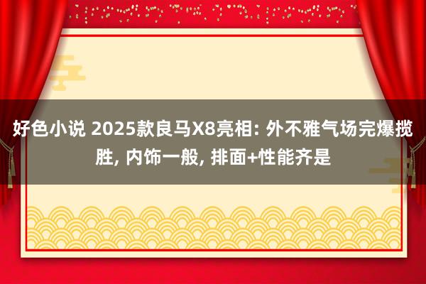 好色小说 2025款良马X8亮相: 外不雅气场完爆揽胜， 内饰一般， 排面+性能齐是