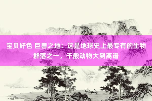 宝贝好色 巨兽之地：这是地球史上最专有的生物群落之一，千般动物大到离谱