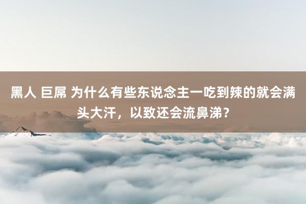 黑人 巨屌 为什么有些东说念主一吃到辣的就会满头大汗，以致还会流鼻涕？