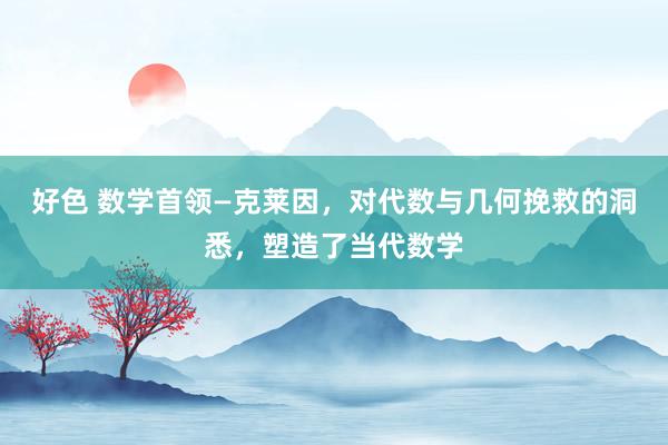 好色 数学首领—克莱因，对代数与几何挽救的洞悉，塑造了当代数学