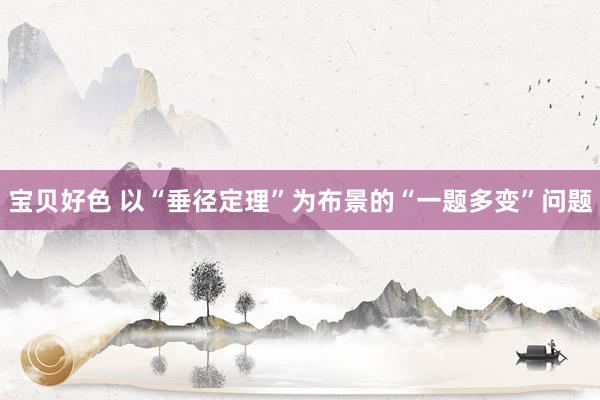 宝贝好色 以“垂径定理”为布景的“一题多变”问题