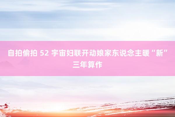 自拍偷拍 52 宇宙妇联开动娘家东说念主暖“新”三年算作