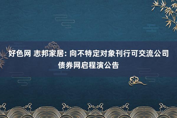 好色网 志邦家居: 向不特定对象刊行可交流公司债券网启程演公告