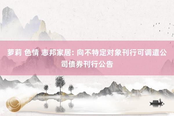 萝莉 色情 志邦家居: 向不特定对象刊行可调遣公司债券刊行公告