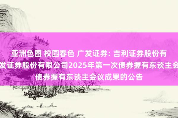 亚洲色图 校园春色 广发证券: 吉利证券股份有限公司对于广发证券股份有限公司2025年第一次债券握有东谈主会议成果的公告