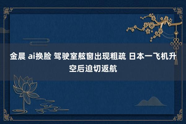 金晨 ai换脸 驾驶室舷窗出现粗疏 日本一飞机升空后迫切返航